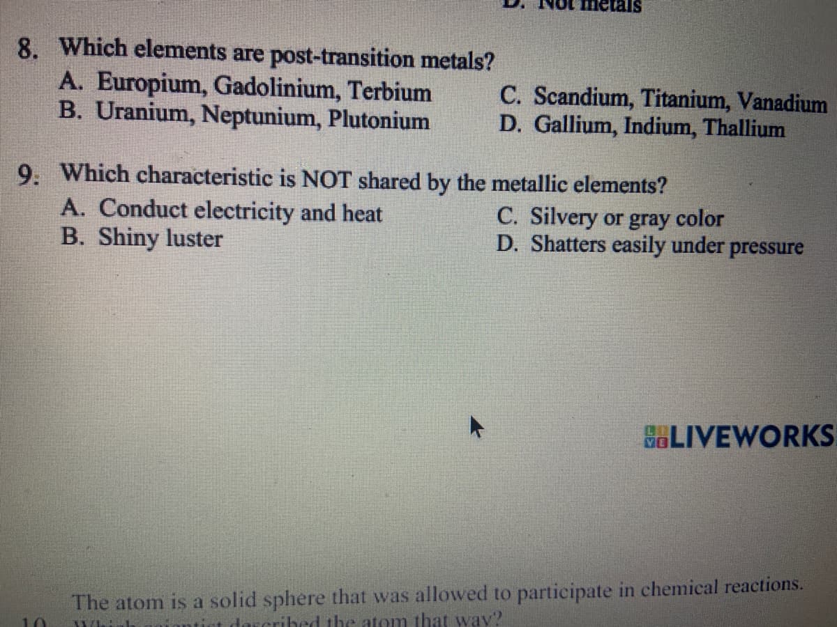 8. Which elements are post-transition metals?
A. Europium, Gadolinium, Terbium
B. Uranium, Neptunium, Plutonium
metals
A. Conduct electricity and heat
B. Shiny luster
C. Scandium, Titanium, Vanadium
D. Gallium, Indium, Thallium
9. Which characteristic is NOT shared by the metallic elements?
C. Silvery or gray color
D. Shatters easily under pressure
LIVEWORKS
The atom is a solid sphere that was allowed to participate in chemical reactions.
bed the atom that way?
LOUN