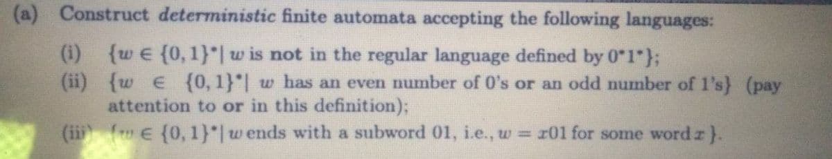 (a) Construct deterministic finite automata accepting the following languages:
{w e {0, 1}"| w is not in the regular language defined by 0"1"};
(ii) {w e (0, 1}"| w has an even number of O's or an odd number of l's) (pay
attention to or in this definition);
(ii ( E {0, 1}"| w ends with a subword 01, i.e., w = 101 for some word r}.
(i)
