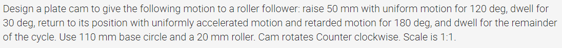 Design a plate cam to give the following motion to a roller follower: raise 50 mm with uniform motion for 120 deg, dwell for
30 deg, return to its position with uniformly accelerated motion and retarded motion for 180 deg, and dwell for the remainder
of the cycle. Use 110 mm base circle and a 20 mm roller. Cam rotates Counter clockwise. Scale is 1:1.
