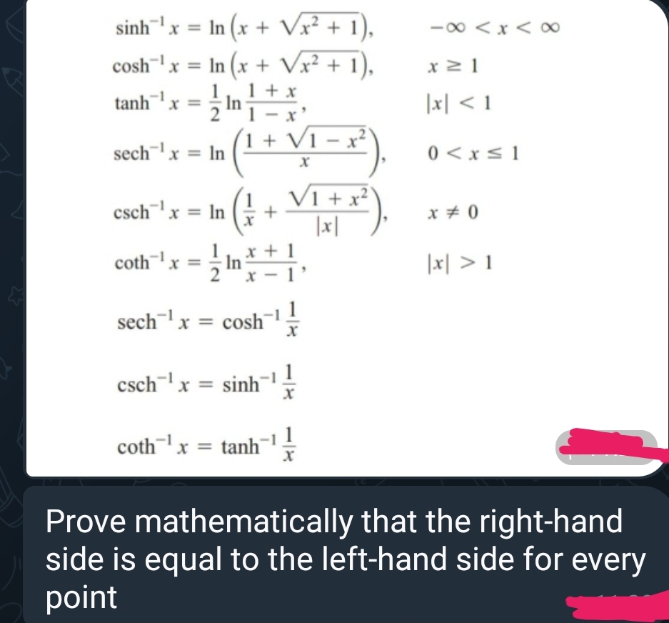 sinhx In (x + √√x² + 1),
cosh x = In (x + √√x² + 1),
tanh x = In
1+x
x
x≥1
|x| < 1
sech¹x = In
1+ V1-x2
0 < x ≤1
V1 + x2
csch x = In
+
x = 0
|x|
coth¹x =
x+1
In
|x| > 1
x
sech1 x = cosh 11
csch x = sinh '}
-1
1
coth"" x= tanh ' }
Prove mathematically that the right-hand
side is equal to the left-hand side for every
point