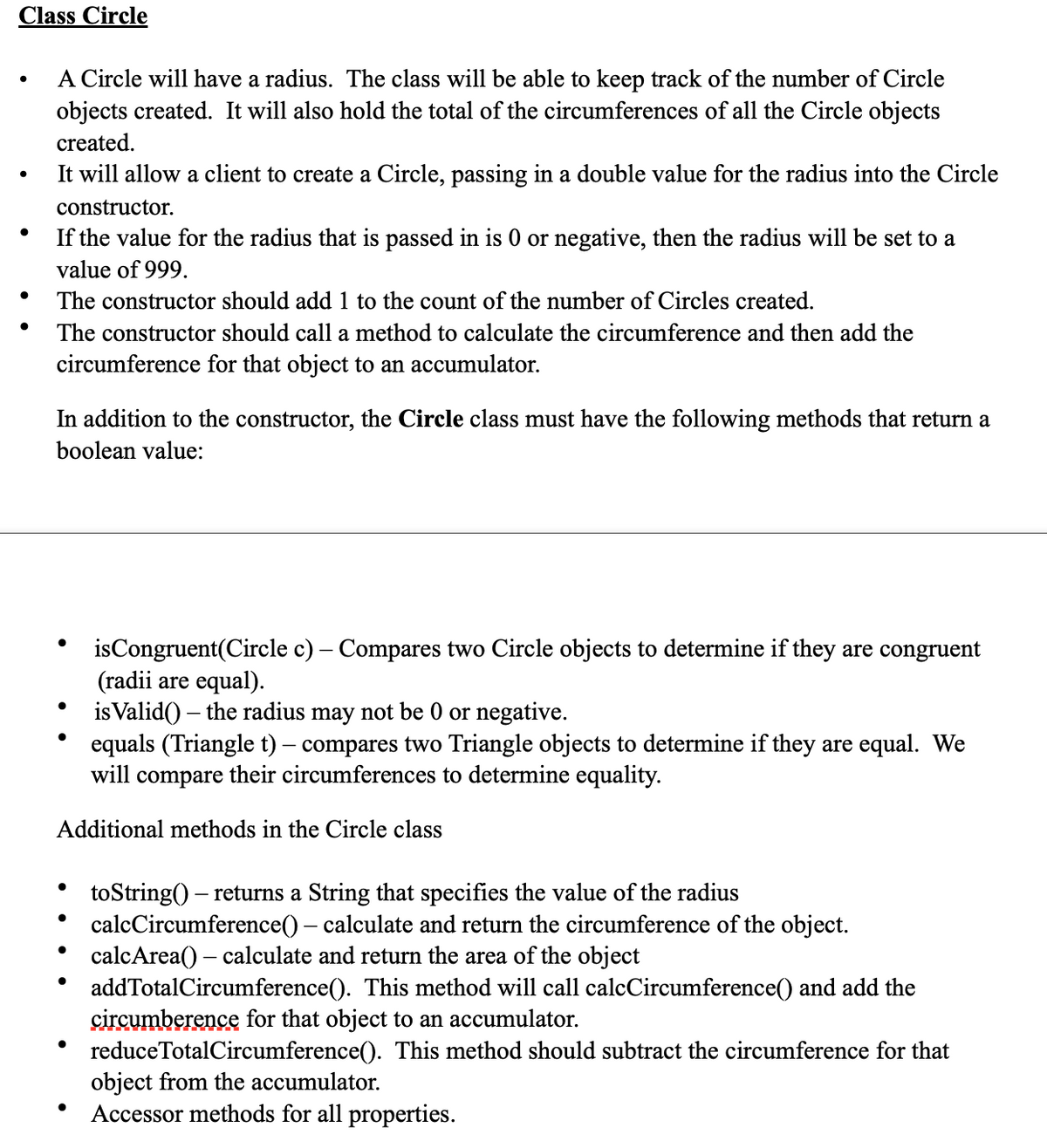 Class Circle
A Circle will have a radius. The class will be able to keep track of the number of Circle
objects created. It will also hold the total of the circumferences of all the Circle objects
created.
It will allow a client to create a Circle, passing in a double value for the radius into the Circle
constructor.
If the value for the radius that is passed in is or negative, then the radius will be set to a
value of 999.
The constructor should add 1 to the count of the number of Circles created.
The constructor should call a method to calculate the circumference and then add the
circumference for that object to an accumulator.
In addition to the constructor, the Circle class must have the following methods that return a
boolean value:
isCongruent(Circle c) – Compares two Circle objects to determine if they are congruent
(radii are equal).
is Valid() – the radius may not be 0 or negative.
equals (Triangle t) – compares two Triangle objects to determine if they are equal. We
will compare their circumferences to determine equality.
Additional methods in the Circle class
toString() – returns a String that specifies the value of the radius
calcCircumference() – calculate and return the circumference of the object.
calcArea() – calculate and return the area of the object
addTotalCircumference(). This method will call calcCircumference() and add the
çircumberence for that object to an accumulator.
reduceTotalCircumference(). This method should subtract the circumference for that
object from the accumulator.
Accessor methods for all properties.
-
