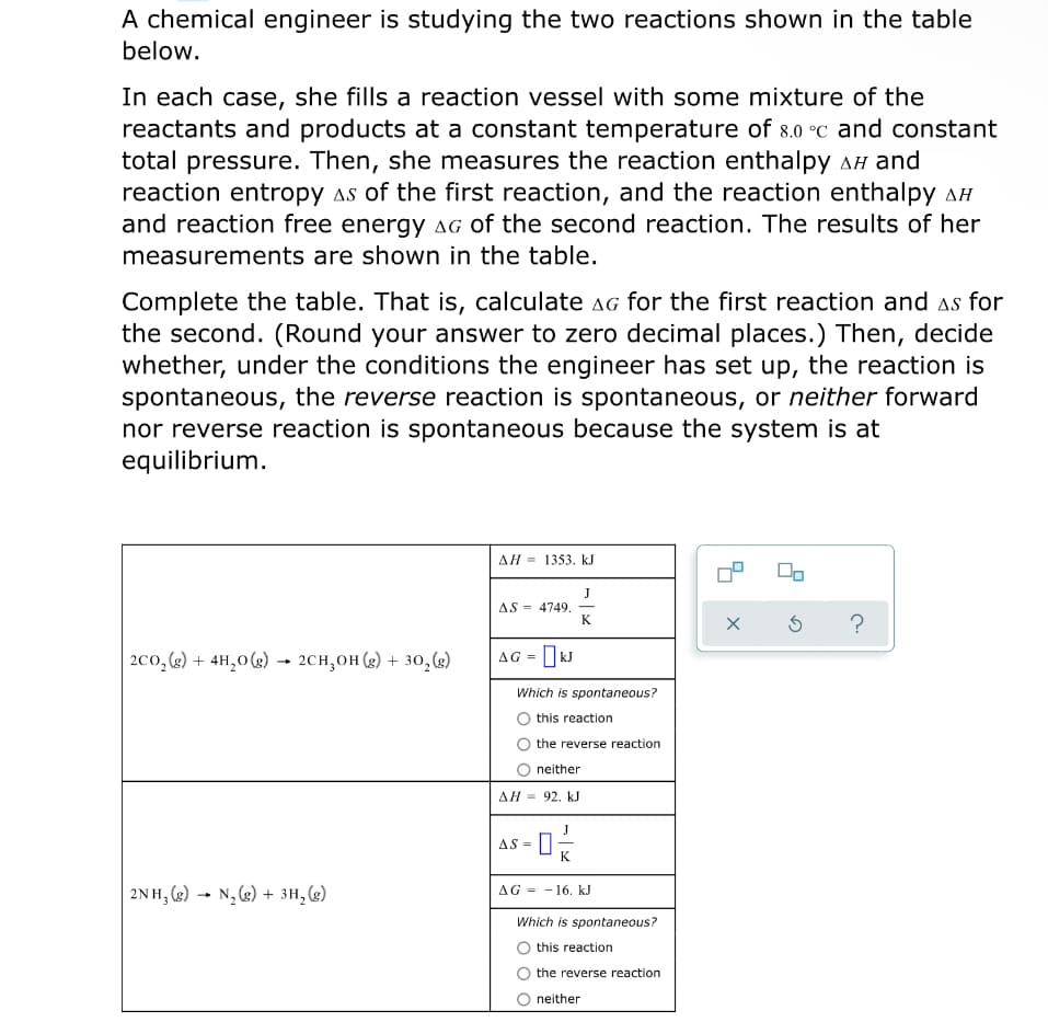 A chemical engineer is studying the two reactions shown in the table
below.
In each case, she fills a reaction vessel with some mixture of the
reactants and products at a constant temperature of 8.0 °C and constant
total pressure. Then, she measures the reaction enthalpy AH and
reaction entropy as of the first reaction, and the reaction enthalpy AH
and reaction free energy aG of the second reaction. The results of her
measurements are shown in the table.
Complete the table. That is, calculate aG for the first reaction and as for
the second. (Round your answer to zero decimal places.) Then, decide
whether, under the conditions the engineer has set up, the reaction is
spontaneous, the reverse reaction is spontaneous, or neither forward
nor reverse reaction is spontaneous because the system is at
equilibrium.
AH = 1353. kJ
AS = 4749.
K
?
2co, (2) + 4H,0(g) → 2CH,OH (g) + 30, (3)
AG =
Which is spontaneous?
O this reaction
the reverse reaction
neither
AH = 92. kJ
s- 0
J
AS =
K
2NH, (g) → N, 6) + 3H, (g)
AG = - 16. kJ
Which is spontaneous?
this reaction
the reverse reaction
neither
