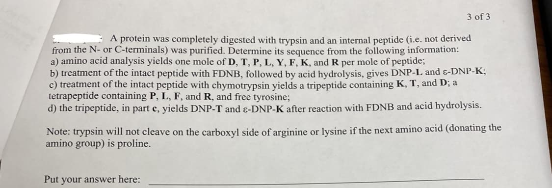 3 of 3
A protein was completely digested with trypsin and an internal peptide (i.e. not derived
from the N- or C-terminals) was purified. Determine its sequence from the following information:
a) amino acid analysis yields one mole of D, T, P, L, Y, F, K, and R per mole of peptide;
b) treatment of the intact peptide with FDNB, followed by acid hydrolysis, gives DNP-L and &-DNP-K;
c) treatment of the intact peptide with chymotrypsin yields a tripeptide containing K, T, and D; a
tetrapeptide containing P, L, F, and R, and free tyrosine;
d) the tripeptide, in part c, yields DNP-T and ɛ-DNP-K after reaction with FDNB and acid hydrolysis.
Note: trypsin will not cleave on the carboxyl side of arginine or lysine if the next amino acid (donating the
amino group) is proline.
Put your answer here: