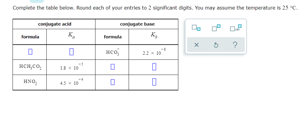 Complete the table below. Round each of your entries to 2 significant digits. You may assume the temperature is 25 °C.
conjugate acid
conjugate base
Ox10
formula
K.
formula
K,
HCo,
2.2 x 10
HCH,CO,
1.8 x 10
-4
HNO,
4.5 x 10
