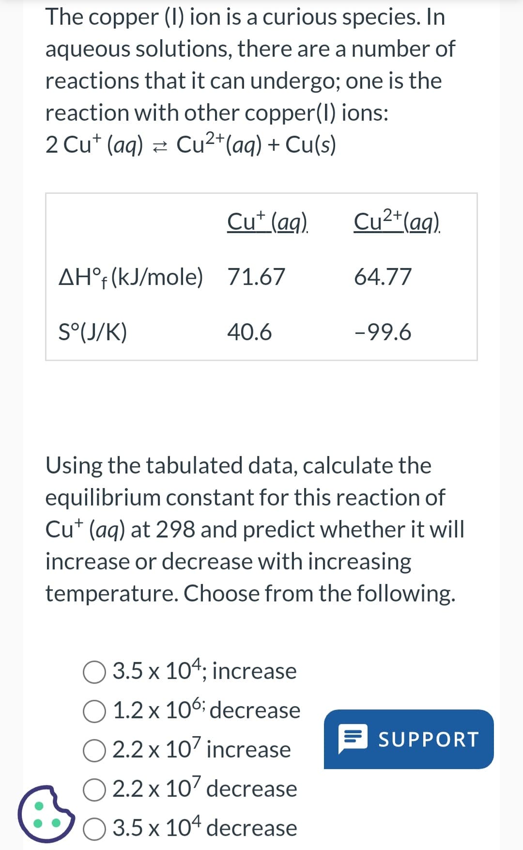 ●
The copper (1) ion is a curious species. In
aqueous solutions, there are a number of
reactions that it can undergo; one is the
reaction with other copper(1) ions:
2 Cut (aq) → Cu²+ (aq) + Cu(s)
AHᵒf (kJ/mole)
S°(J/K)
Cu+ (aq).
71.67
40.6
Cu²+ (aq).
3.5 x 104; increase
1.2 x 106; decrease
2.2 x 107 increase
O 2.2 x 107 decrease
3.5 x 104 decrease
64.77
-99.6
Using the tabulated data, calculate the
equilibrium constant for this reaction of
Cu+ (aq) at 298 and predict whether it will
increase or decrease with increasing
temperature. Choose from the following.
SUPPORT