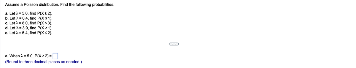 Assume a Poisson distribution. Find the following probabilities.
a. Let λ = 5.0, find P(X≥2).
b. Let λ = 0.4, find P(X ≤ 1).
c. Let λ = 8.0, find P(X≤3).
d. Let λ = 3.9, find P(X≥ 1).
e. Let λ = 5.4, find P(X ≤2).
a. When λ = 5.0, P(X≥ 2) =
(Round to three decimal places as needed.)