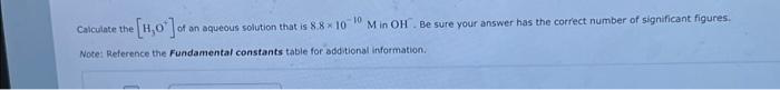 Calculate the
[H0] of c
an aqueous solution that is 8.8 10 10 M in OH. Be sure your answer has the correct number of significant figures.
Note: Reference the Fundamental constants table for additional information.