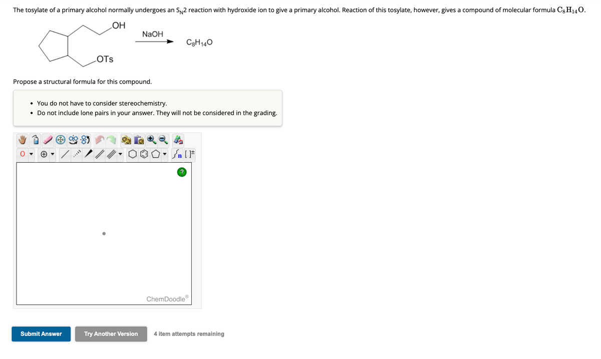 The tosylate of a primary alcohol normally undergoes an S№2 reaction with hydroxide ion to give a primary alcohol. Reaction of this tosylate, however, gives a compound of molecular formula C8H14O.
OH
Propose a structural formula for this compound.
+
OTS
Submit Answer
• You do not have to consider stereochemistry.
• Do not include lone pairs in your answer. They will not be considered in the grading.
sull
NaOH
Try Another Version
C8H140
Sn [F
?
ChemDoodle'
4 item attempts remaining