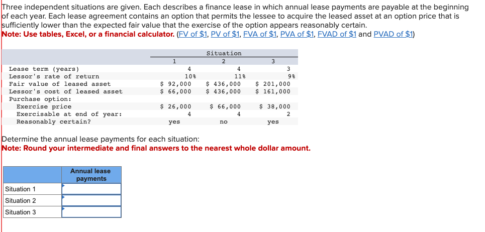 Three independent situations are given. Each describes a finance lease in which annual lease payments are payable at the beginning
of each year. Each lease agreement contains an option that permits the lessee to acquire the leased asset at an option price that is
sufficiently lower than the expected fair value that the exercise of the option appears reasonably certain.
Note: Use tables, Excel, or a financial calculator. (FV of $1, PV of $1, FVA of $1, PVA of $1, FVAD of $1 and PVAD of $1)
Lease term (years)
Lessor's rate of return
Fair value of leased asset.
Lessor's cost of leased asset.
Purchase option:
Exercise price
Exercisable at end of year:
Reasonably certain?
Situation 1
Situation 2
Situation 3
1
Annual lease
payments
4
10%
$92,000
$ 66,000
$ 26,000
4
yes
Situation
2
4
11%
$ 436,000
$ 436,000
$ 66,000
4
no
3
3
9%
$ 201,000
$ 161,000
yes
$ 38,000
2
Determine the annual lease payments for each situation:
Note: Round your intermediate and final answers to the nearest whole dollar amount.