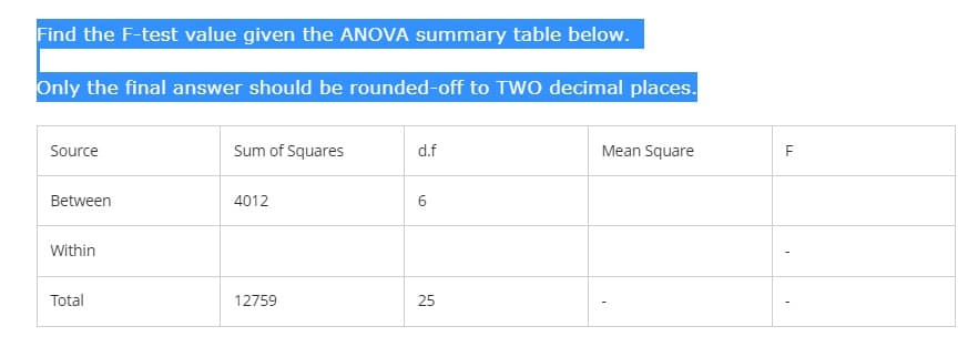 Find the F-test value given the ANOVA summary table below.
Only the final answer should be rounded-off to TWO decimal places.
Source
Sum of Squares
d.f
Mean Square
Between
4012
6
Within
Total
12759
25
