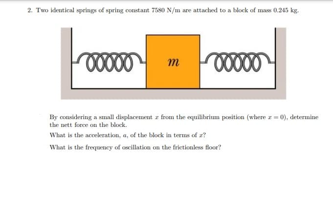 2. Two identical springs of spring constant 7580 N/m are attached to a block of mass 0.245 kg.
m
By considering a small displacement z from the equilibrium position (where r = 0), determine
the nett force on the block.
What is the acceleration, a, of the block in terms of æ?
What is the frequency of oscillation on the frictionless floor?
