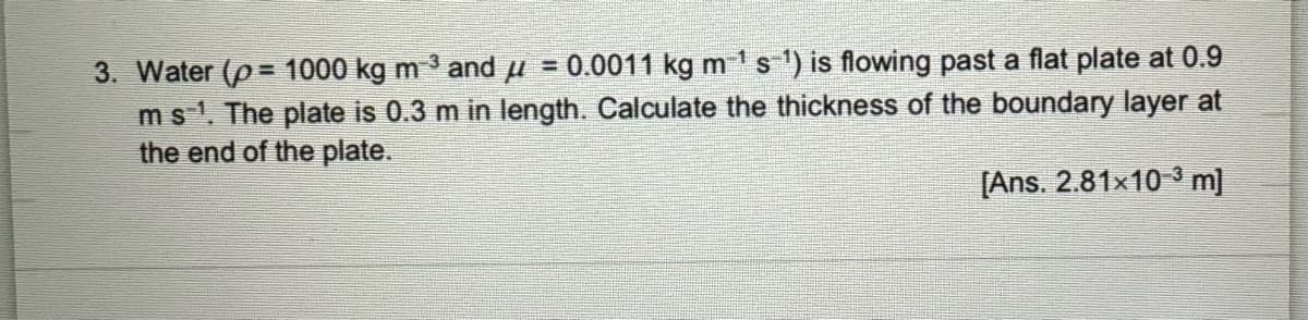 3. Water (p= 1000 kg m-³ and µ = 0.0011 kg m¹ s¯¹) is flowing past a flat plate at 0.9
-3
m s¹. The plate is 0.3 m in length. Calculate the thickness of the boundary layer at
the end of the plate.
[Ans. 2.81×10 ³ m]