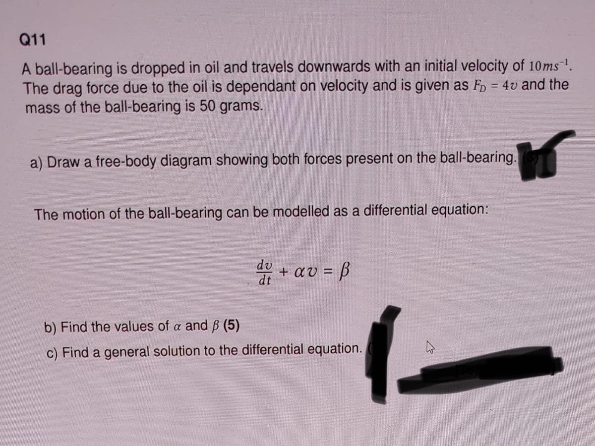 Q11
A ball-bearing is dropped in oil and travels downwards with an initial velocity of 10ms ¹.
The drag force due to the oil is dependant on velocity and is given as FD = 4v and the
mass of the ball-bearing is 50 grams.
a) Draw a free-body diagram showing both forces present on the ball-bearing.
The motion of the ball-bearing can be modelled as a differential equation:
du +
+ αυ = β
b) Find the values of a and ß (5)
c) Find a general solution to the differential equation.