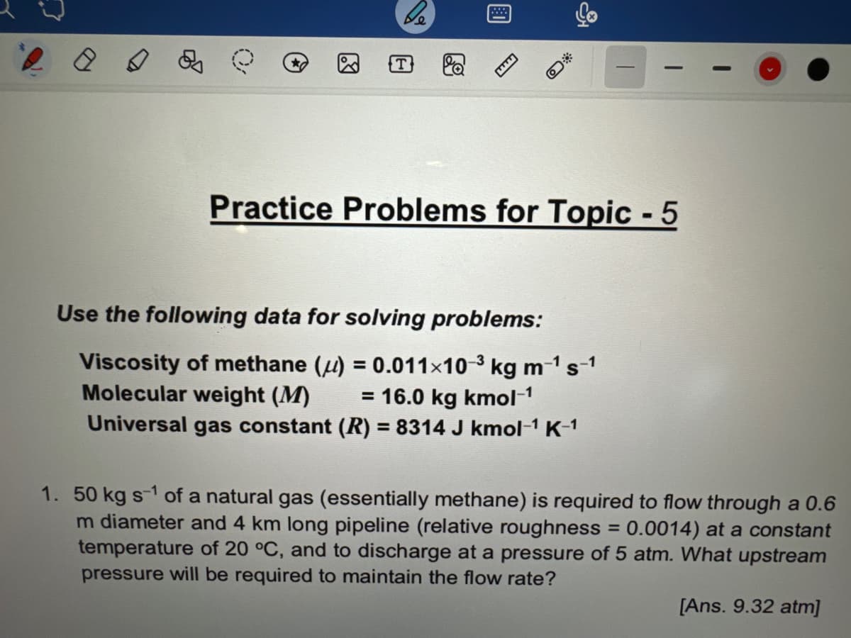 0
be
53
Practice Problems for Topic - 5
Use the following data for solving problems:
Viscosity of methane () = 0.011×10-³ kg m-¹ s-1
Molecular weight (M) = 16.0 kg kmol-¹
Universal gas constant (R) = 8314 J kmol-¹ K-¹
1. 50 kg s-1 of a natural gas (essentially methane) is required to flow through a 0.6
m diameter and 4 km long pipeline (relative roughness = 0.0014) at a constant
temperature of 20 °C, and to discharge at a pressure of 5 atm. What upstream
pressure will be required to maintain the flow rate?
[Ans. 9.32 atm]