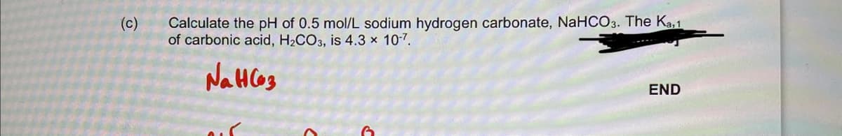 (c)
Calculate the pH of 0.5 mol/L sodium hydrogen carbonate, NaHCO3. The Ka,1
of carbonic acid, H₂CO3, is 4.3 x 10-7.
Нансез
END