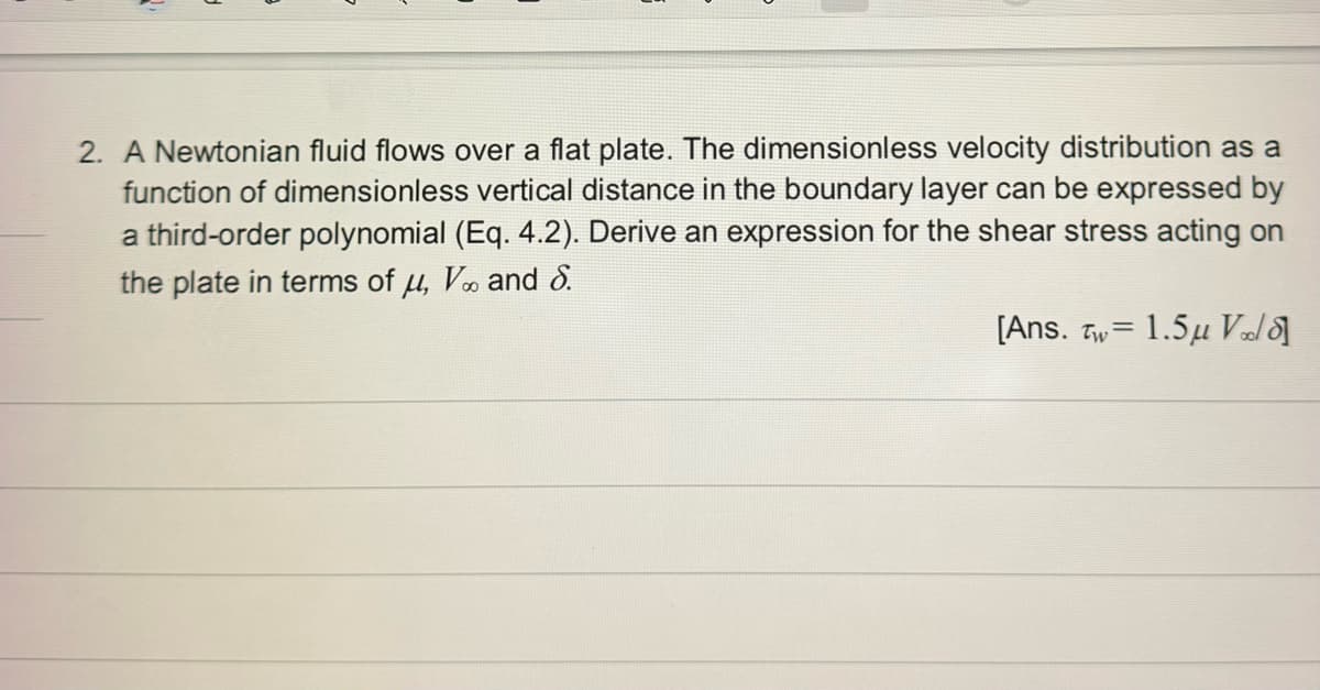 2. A Newtonian fluid flows over a flat plate. The dimensionless velocity distribution as a
function of dimensionless vertical distance in the boundary layer can be expressed by
a third-order polynomial (Eq. 4.2). Derive an expression for the shear stress acting on
the plate in terms of u, V and 8.
[Ans. Tw= 1.5μ Vold