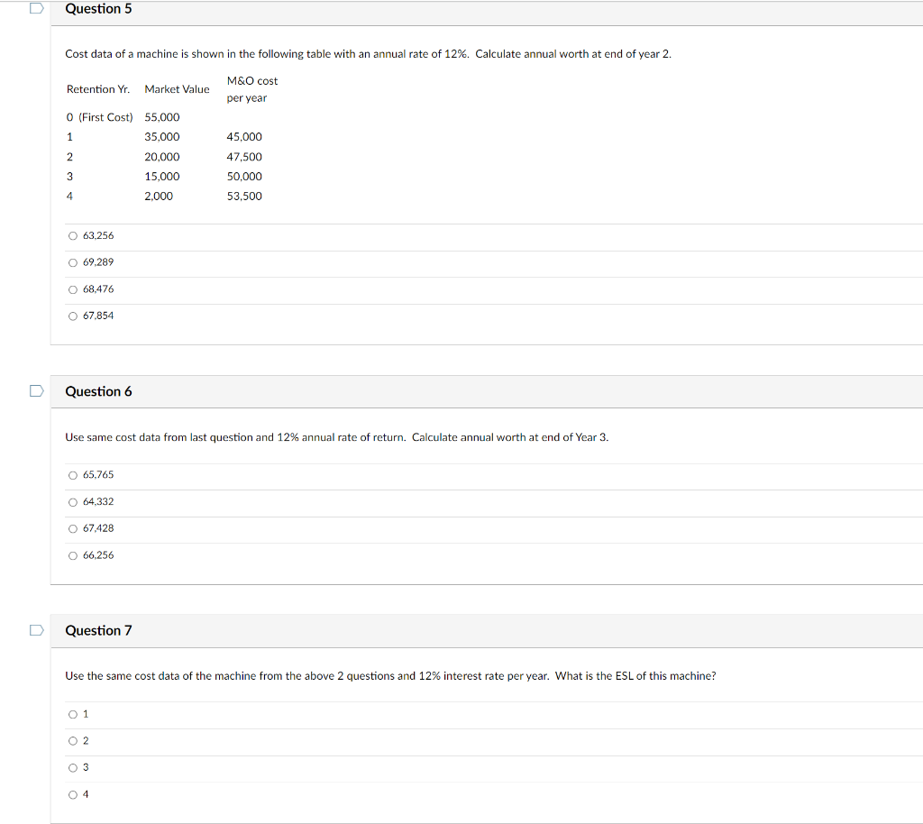Question 5
Cost data of a machine is shown in the following table with an annual rate of 12%. Calculate annual worth at end of year 2.
M&O cost
Retention Yr.
Market Value
per year
O (First Cost) 55,000
35,000
45.000
20,000
47,500
3
15,000
50,000
2,000
53,500
O 63,256
O 69.289
O 68,476
O 67,854
Question 6
Use same cost data from last question and 12% annual rate of return. Calculate annual worth at end of Year 3.
O 65,765
O 64,332
O 67,428
O 66.256
Question 7
Use the same cost data of the machine from the above 2 questions and 12% interest rate per year. What is the ESL of this machine?
O 1
O 2
O 3
O 4
