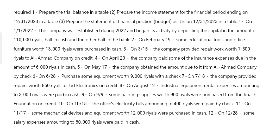 required 1- Prepare the trial balance in a table (2) Prepare the income statement for the financial period ending on
12/31/2023 in a table (3) Prepare the statement of financial position (budget) as it is on 12/31/2023 in a table 1 - On
1/1/2022 - The company was established during 2022 and began its activity by depositing the capital in the amount of
110,000 riyals, half in cash and the other half in the bank. 2- On February 19 - some educational tools and office
furniture worth 13,000 riyals were purchased in cash. 3- On 3/15 - the company provided repair work worth 7,500
riyals to Al-Ahmad Company on credit. 4- On April 20- the company paid some of the insurance expenses due in the
amount of 6,000 riyals in cash. 5- On May 17 - the company obtained the amount due to it from Al-Ahmad Company
by check 6-On 6/28 - Purchase some equipment worth 9,000 riyals with a check 7-On 7/18- the company provided
repairs worth 850 riyals to Jad Electronics on credit. 8- On August 12 - Industrial equipment rental expenses amounting
to 3,000 riyals were paid in cash. 9- On 9/9 - some painting supplies worth 900 riyals were purchased from the Roach
Foundation on credit. 10-On 10/15 - the office's electricity bills amounting to 400 riyals were paid by check. 11 - On
11/17 - some mechanical devices and equipment worth 12, 000 riyals were purchased in cash. 12- On 12/28 - some
salary expenses amounting to 80,000 riyals were paid in cash.