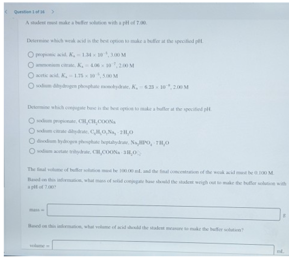 Question 1 of 16 >
A student must make a buffer solution with a pH of 7.00.
Determine which weak acid is the best option to make a buffer at the specified pH.
O propionic acid, K, -1.34 x 10, 3.00 M
O ammonium citrate, K₁= 4.06 x 10, 2.00 M
O acetic acid, K₂ = 1.75 x 10,5.00 M
Osodium dihydrogen phosphate monohydrate, K₁= 6.23 x 10", 2.00 M
Determine which conjugate base is the best option to make a buffer at the specified pH.
O sodium propionate, CH₂CH₂COONa
O sodium citrate dihydrate, C,H,O,Na, 2H₂O
O disodium hydrogen phosphate heptahydrate, Na,HPO, 7H₂O
sodium acetate trihydrate, CH,COONa-3H₂0
The final volume of buffer solution must be 100.00 mL. and the final concentration of the weak acid must be 0.100 M.
Based on this information, what mass of solid conjugate base should the student weigh out to make the buffer solution with
a pH of 7.00?
mass=
Based on this information, what volume of acid should the student measure to make the buffer solution?
volume=
mL