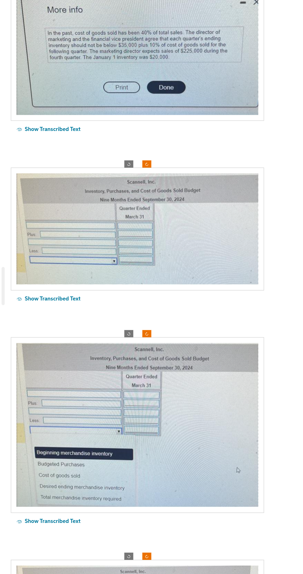 Plus:
Show Transcribed Text
Less
More info
In the past, cost of goods sold has been 40% of total sales. The director of
marketing and the financial vice president agree that each quarter's ending
inventory should not be below $35,000 plus 10% of cost of goods sold for the
following quarter. The marketing director expects sales of $225,000 during the
fourth quarter. The January 1 inventory was $20,000.
Less:
Show Transcribed Text
Print
Show Transcribed Text
Scannell, Inc.
Inventory, Purchases, and Cost of Goods Sold Budget
Nine Months Ended September 30, 2024
Y
Quarter Ended
March 31
Scannell, Inc.
Inventory, Purchases, and Cost of Goods Sold Budget
Nine Months Ended September 30, 2024
Quarter Ended
March 31
Beginning merchandise inventory
Budgeted Purchases
Cost of goods sold
Desired ending merchandise inventory
Total merchandise inventory required
Done
Ĵ
Scannell, Inc.