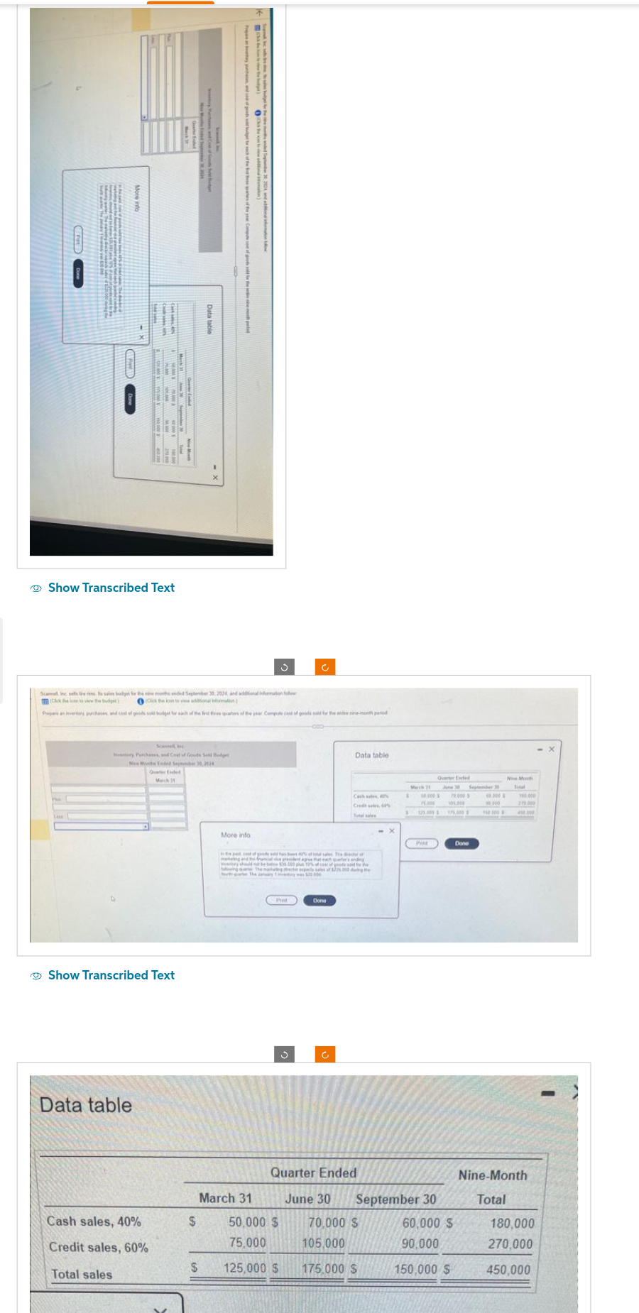 Show Transcribed Text
Purchases and Cost of Goods S
New Monthe Ended September 30, 2524
Show Transcribed Text
Data table
Quarter Ended
March 11
Cash sales, 40%
Credit sales, 60%
Total sales
Scanna inc sestre rim ts sales budget for the nine monded September 30, 2024 and additional information follow
(Chen to view the budget)
Click the ken to vie additional information)
Prepare an invertory purchases and cost of goods sold bodger for each of the Ind free quarters of the year Compute cost of goods sold for the entire nine-menth period
-CID-
and of
$
Data table
S
d
ht rulery year, all of pried the pentinspephone ની
More info
the
March 31
Ć
Data table
te pe of gode d has beet 40% of
makan Grancial vice president agree that each and
The of
y should not be below 36.000 u 12% of of goods sold for the
Theses of $225.000 during the
50,000 $
75,000
125,000 $
Cred
Total sale
March 21
105,000
175.000 S
1
75.000
Quarter Ended
June 30 September 30
70,000 S
Pint
Quarter Ended
June 30 September 30
70.000
105,000
175.000
60,000 $
90,000
150,000 $
Done
90000
160 000
270.000
Nine-Month
Total
180,000
270,000
450,000