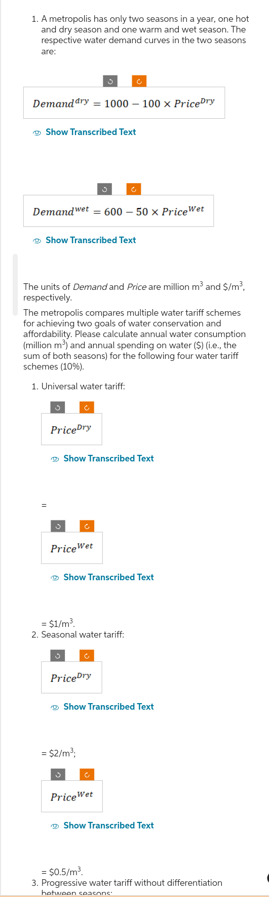 1. A metropolis has only two seasons in a year, one hot
and dry season and one warm and wet season. The
respective water demand curves in the two seasons
are:
Demand dry = 1000 100 x Price Dry
Show Transcribed Text
Demandwet = 600 - 50 × Price Wet
Show Transcribed Text
The units of Demand and Price are million m³ and $/m³,
respectively.
The metropolis compares multiple water tariff schemes
for achieving two goals of water conservation and
affordability. Please calculate annual water consumption
(million m³) and annual spending on water ($) (i.e., the
sum of both seasons) for the following four water tariff
schemes (10%).
1. Universal water tariff:
=
Price Dry
J
Price Wet
Show Transcribed Text
3
Show Transcribed Text
= $1/m³.
2. Seasonal water tariff:
Price Dry
Show Transcribed Text
= $2/m³;
Ć
Price Wet
Show Transcribed Text
= $0.5/m³.
3. Progressive water tariff without differentiation
between seasons: