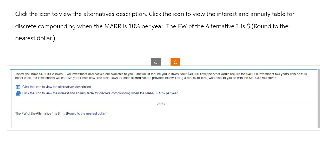 Click the icon to view the alternatives description. Click the icon to view the interest and annuity table for
discrete compounding when the MARR is 10% per year. The FW of the Alternative 1 is $ (Round to the
nearest dollar.)
Ĵ
Today, you have $40,000 to invest. Two investment alternatives are available to you. One would require you to invest your $40,000 now, the other would require the $40,000 investment two years from now. In
either case, the investments will end five years from now. The cash flows for each alternative are provided below. Using a MARR of 10%, what should you do with the $40,000 you have?
Click the icon to view the alternatives description.
Click the icon to view the interest and annuity table for discrete compounding when the MARR is 10% per year.
The FW of the Alternative 1 is S. (Round to the nearest dollar.)