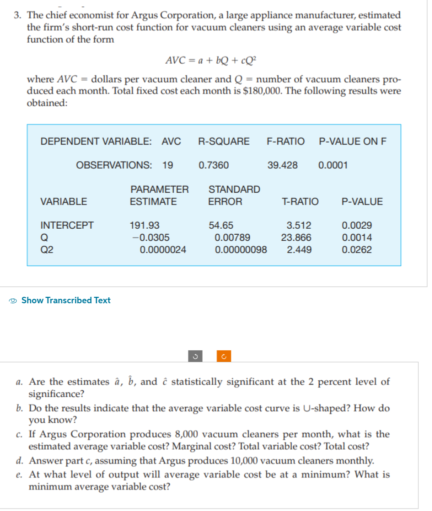 3. The chief economist for Argus Corporation, a large appliance manufacturer, estimated
the firm's short-run cost function for vacuum cleaners using an average variable cost
function of the form
AVC = a + bQ + cQ²
where AVC = dollars per vacuum cleaner and Q = number of vacuum cleaners pro-
duced each month. Total fixed cost each month is $180,000. The following results were
obtained:
DEPENDENT VARIABLE: AVC R-SQUARE F-RATIO P-VALUE ON F
OBSERVATIONS: 19
VARIABLE
INTERCEPT
Q
Q2
Show Transcribed Text
PARAMETER
ESTIMATE
191.93
-0.0305
0.0000024
Ĵ
0.7360
STANDARD
ERROR
54.65
39.428
T-RATIO
3.512
0.00789
23.866
0.00000098 2.449
0.0001
P-VALUE
0.0029
0.0014
0.0262
a. Are the estimates â, b, and ĉ statistically significant at the 2 percent level of
significance?
b. Do the results indicate that the average variable cost curve is U-shaped? How do
you know?
c. If Argus Corporation produces 8,000 vacuum cleaners per month, what is the
estimated average variable cost? Marginal cost? Total variable cost? Total cost?
d. Answer part c, assuming that Argus produces 10,000 vacuum cleaners monthly.
e. At what level of output will average variable cost be at a minimum? What is
minimum average variable cost?