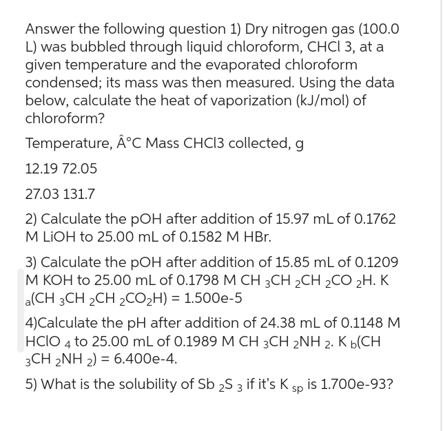 Answer the following question 1) Dry nitrogen gas (100.0
L) was bubbled through liquid chloroform, CHCI 3, at a
given temperature and the evaporated chloroform
condensed; its mass was then measured. Using the data
below, calculate the heat of vaporization (kJ/mol) of
chloroform?
Temperature, Â°C Mass CHCl3 collected, g
12.19 72.05
27.03 131.7
2) Calculate the pOH after addition of 15.97 mL of 0.1762
M LIOH to 25.00 mL of 0.1582 M HBr.
3) Calculate the pOH after addition of 15.85 mL of 0.1209
M KOH to 25.00 mL of 0.1798 M CH 3CH 2CH ₂CO 2H. K
a(CH 3CH 2CH 2CO₂H) = 1.500e-5
4)Calculate the pH after addition of 24.38 mL of 0.1148 M
HCIO 4 to 25.00 mL of 0.1989 M CH 3CH 2NH 2. K b(CH
3CH 2NH2) = 6.400e-4.
5) What is the solubility of Sb 2S 3 if it's K sp is 1.700e-93?