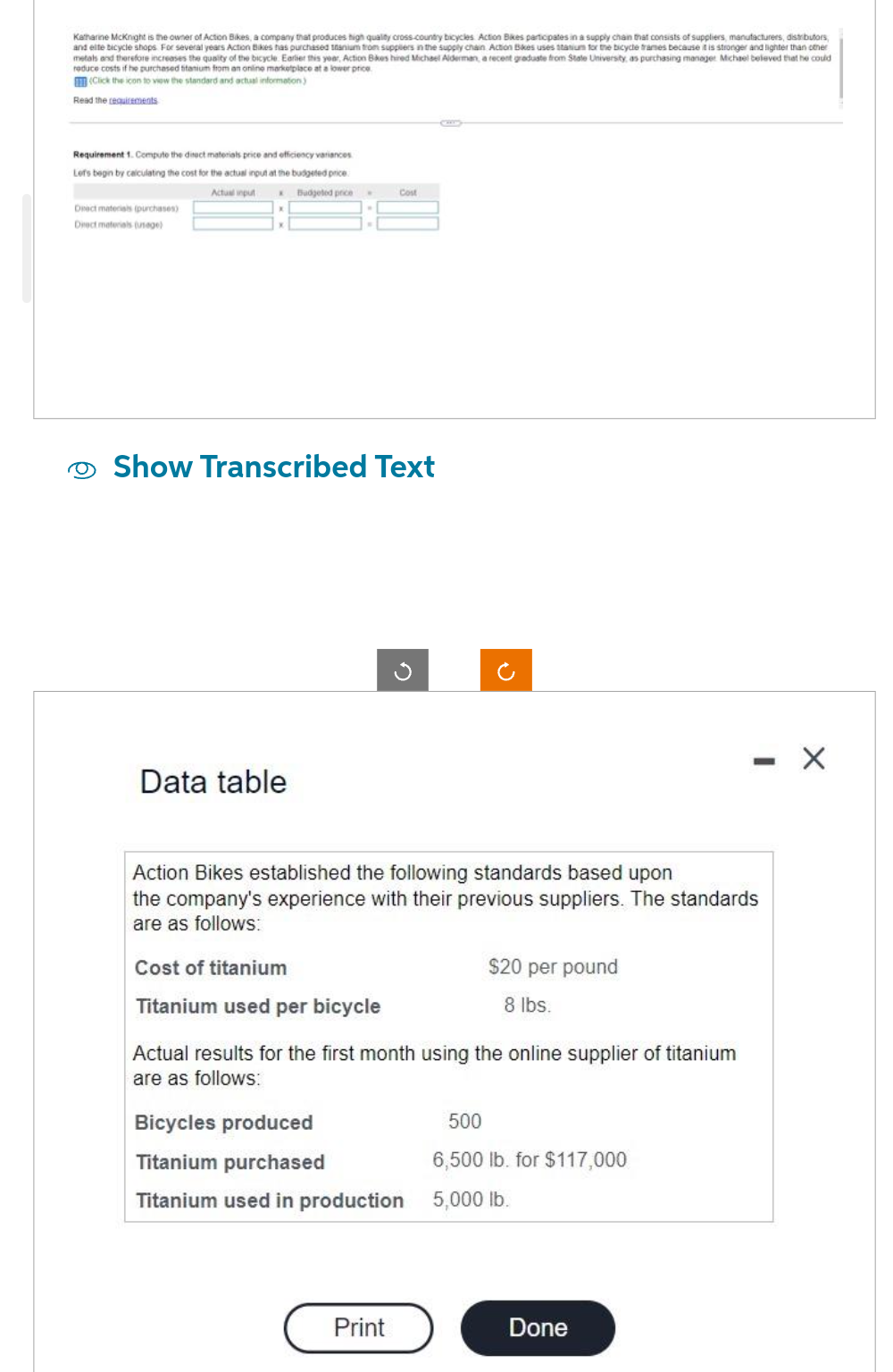 Katharine McKnight is the owner of Action Bikes, a company that produces high quality cross-country bicycles Action Bikes participates in a supply chain that consists of suppliers, manufacturers, distributors,
and elle bicycle shops. For several years Action Bikes has purchased tanium from suppliers in the supply chain Action Bikes uses stasium for the bicycle trames because it is stronger and lighter than other
metals and therefore increases the quality of the bicycle. Earlier this year, Action Bikes hired Michael Alderman, a recent graduate from State University, as purchasing manager Michael beleved that he could
reduce costs if he purchased titanium from an online marketplace at a lower price
(Click the icon to view the standard and actual information)
Read the requirements
Requirement 1. Compute the direct materials price and efficiency variances
Lef's begin by calculating the cost for the actual input at the budgeted price
Actual input
Budjeted price .
Deact materials (purchases)
Drect materials (usage)
Show Transcribed Text
Data table
Cost
Cost of titanium
Titanium used per bicycle
Action Bikes established the following standards based upon
the company's experience with their previous suppliers. The standards
are as follows:
Actual results for the first month using the online supplier of titanium
are as follows:
Bicycles produced
Titanium purchased
Titanium used in production
Print
$20 per pound
8 lbs.
500
6,500 lb. for $117,000
5,000 lb.
-
Done
X