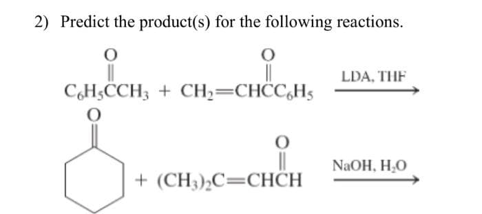 2) Predict the product(s) for the following reactions.
O
C6H5CCH3 + CH₂=CHCC6H5
O
+ (CH3)₂C=CHCH
LDA, THE
NaOH, H₂O