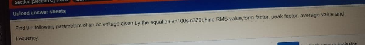 Section [Section
Upload answer sheets
Find the following parameters of an ac voltage given by the equation v-100sin370t.Find RMS value,form factor, peak factor, average value and
frequency.
E Submission
