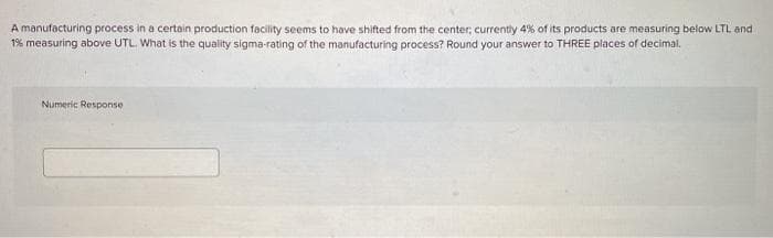 A manufacturing process in a certain production facility seems to have shifted from the center; currently 4% of its products are measuring below LTL and
1% measuring above UTL. What is the quality sigma-rating of the manufacturing process? Round your answer to THREE places of decimal.
Numeric Response
