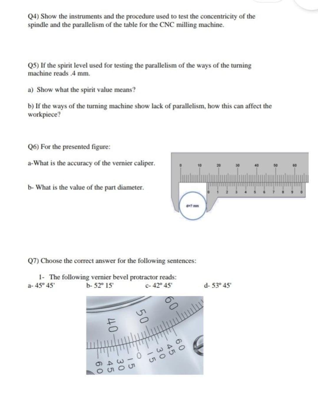 Q4) Show the instruments and the procedure used to test the concentricity of the
spindle and the parallelism of the table for the CNC milling machine.
Q5) If the spirit level used for testing the parallelism of the ways of the turning
machine reads .4 mm.
a) Show what the spirit value means?
b) If the ways of the turning machine show lack of parallelism, how this can affect the
workpiece?
Q6) For the presented figure:
a-What is the accuracy of the vernier caliper.
b- What is the value of the part diameter.
Q7) Choose the correct answer for the following sentences:
1- The following vernier bevel protractor reads:
a-45° 45'
b- 52° 15'
c-42° 45'
-60
8
45
30
15
15
ppd
643
650O
d- 53° 45'