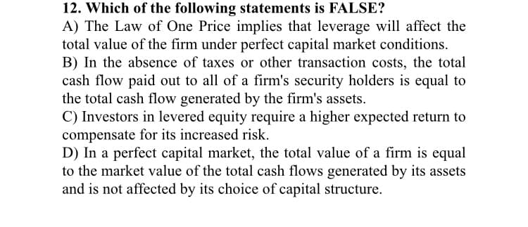 12. Which of the following statements is FALSE?
A) The Law of One Price implies that leverage will affect the
total value of the firm under perfect capital market conditions.
B) In the absence of taxes or other transaction costs, the total
cash flow paid out to all of a firm's security holders is equal to
the total cash flow generated by the firm's assets.
C) Investors in levered equity require a higher expected return to
compensate for its increased risk.
D) In a perfect capital market, the total value of a firm is equal
to the market value of the total cash flows generated by its assets
and is not affected by its choice of capital structure.