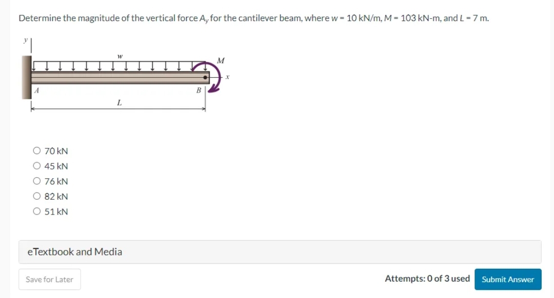 Determine the magnitude of the vertical force Ay for the cantilever beam, where w = 10 kN/m, M = 103 kN-m, and L = 7 m.
O 70 KN
O 45 KN
O 76 kN
O 82 KN
O 51 kN
W
Save for Later
L
eTextbook and Media
B
M
Attempts: 0 of 3 used
Submit Answer