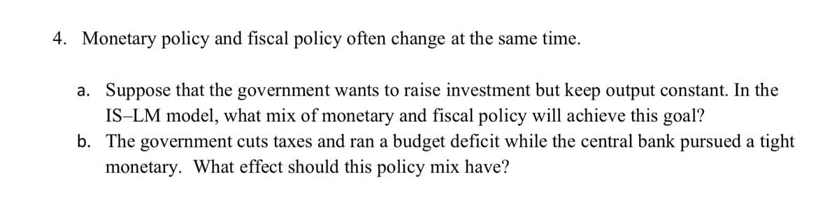 4. Monetary policy and fiscal policy often change at the same time.
a. Suppose that the government wants to raise investment but keep output constant. In the
IS-LM model, what mix of monetary and fiscal policy will achieve this goal?
b. The government cuts taxes and ran a budget deficit while the central bank pursued a tight
monetary. What effect should this policy mix have?
