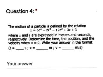 Question 4: *
The motion of a particle is defined by the relation
x= 6t* - 2t - 12t² + 3t +3
where x and e are expressed in meters and seconds,
respectively. Determine the time, the position, and the
velocity when a = 0. Write your answer in the format
m; v =
(t = s;x=
m/s)
Your answer
