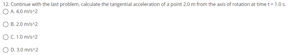 12. Continue with the last problem, calculate the tangential acceleration of a point 2.0 m from the axis of rotation at time t = 1.0 s.
O A. 4.0 m/s^2
O B. 2.0 m/s^2
O C. 1.0 m/s^2
O D. 3.0 m/s^2