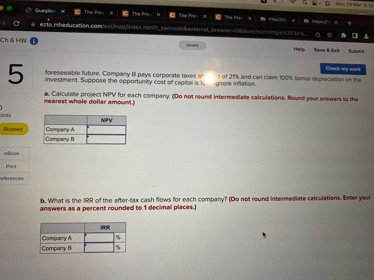 O Mon 28 Mar 9:10
O Queştion x C The Presi X C The Presi X C The Pres X C The Pres x fn FINA306 x m https://lm x +
ezto.mheducation.com/ext/map/index.html?_con=con&external_browser%3D0&launchUrl=https%253A%... ☆ *
Ch 6 HW i
1
Saved
Help
Save & Exit
Submit
Check my work
foreseeable future. Company B pays corporate taxes at
investment. Suppose the opportunity cost of capital is 10
e of 21% and can claim 100% bonus depreciation on the
gnore inflation.
a. Calculate project NPV for each company. (Do not round intermediate calculations. Round your answers to the
nearest whole dollar amount.)
pints
NPV
Skipped
Company A
Company B
еВook
Print
eferences
b. What is the IRR of the after-tax cash flows for each company? (Do not round intermediate calculations. Enter your
answers as a percent rounded to 1 decimal places.)
IRR
Company A
Company B
00
LO
