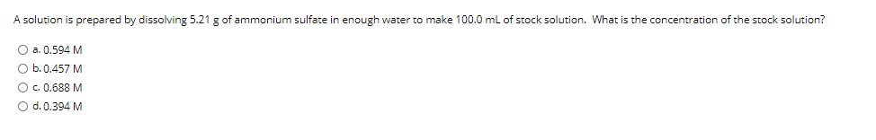 A solution is prepared by dissolving 5.21 g of ammonium sulfate in enough water to make 100.0 ml of stock solution. What is the concentration of the stock solution?
O a. 0.594 M
O b.0.457 M
O.0.688 M
O d. 0.394 M
