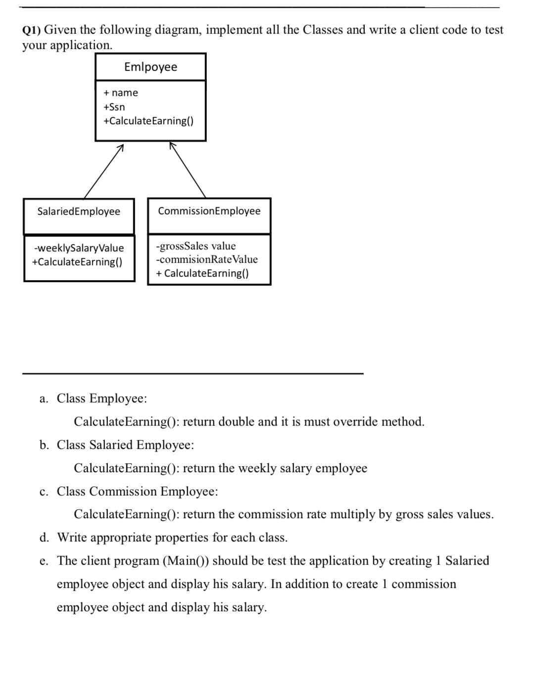 Q1) Given the following diagram, implement all the Classes and write a client code to test
your application.
Emlpoyee
+ name
+Ssn
+Calculate Earning()
Salaried Employee
Commission Employee
-weeklySalaryValue
+Calculate Earning()
-grossSales value
-commisionRate Value
+ Calculate Earning()
a. Class Employee:
Calculate Earning(): return double and it is must override method.
b. Class Salaried Employee:
Calculate Earning(): return the weekly salary employee
c. Class Commission Employee:
Calculate Earning(): return the commission rate multiply by gross sales values.
d. Write appropriate properties for each class.
e. The client program (Main() should be test the application by creating 1 Salaried
employee object and display his salary. In addition to create 1 commission
employee object and display his salary.