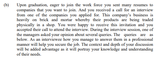 (b)
Upon graduation, eager to join the work force you sent many resumes to
companies that you want to join. And you received a call for an interview
from one of the companies you applied for. This company's business is
heavily on brick and mortar whereby their products are being traded
physically in a shop. You were happy to receive this invitation and you
accepted their call to attend the interview. During the interview session, one of
the managers asked your opinion about several queries. The queries are as
below. As an interviewee how you manage to answer them in a professional
manner will help you secure the job. The context and depth of your discussion
will be added advantage as it will portray your knowledge and understanding
of their needs.
