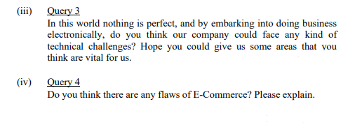 (iii) Query 3
In this world nothing is perfect, and by embarking into doing business
electronically, do you think our company could face any kind of
technical challenges? Hope you could give us some areas that vou
think are vital for us.
(iv) Query 4
Do you think there are any flaws of E-Commerce? Please explain.
