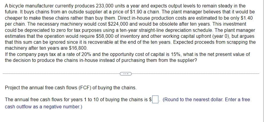 A bicycle manufacturer currently produces 233,000 units a year and expects output levels to remain steady in the
future. It buys chains from an outside supplier at a price of $1.90 a chain. The plant manager believes that it would be
cheaper to make these chains rather than buy them. Direct in-house production costs are estimated to be only $1.40
per chain. The necessary machinery would cost $224,000 and would be obsolete after ten years. This investment
could be depreciated to zero for tax purposes using a ten-year straight-line depreciation schedule. The plant manager
estimates that the operation would require $58,000 of inventory and other working capital upfront (year 0), but argues
that this sum can be ignored since it is recoverable at the end of the ten years. Expected proceeds from scrapping the
machinery after ten years are $16,800.
If the company pays tax at a rate of 20% and the opportunity cost of capital is 15%, what is the net present value of
the decision to produce the chains in-house instead of purchasing them from the supplier?
Project the annual free cash flows (FCF) of buying the chains.
The annual free cash flows for years 1 to 10 of buying the chains is $
cash outflow as a negative number.)
(Round to the nearest dollar. Enter a free