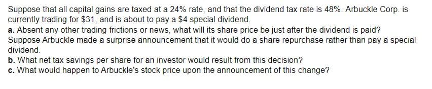 Suppose that all capital gains are taxed at a 24% rate, and that the dividend tax rate is 48%. Arbuckle Corp. is
currently trading for $31, and is about to pay a $4 special dividend.
a. Absent any other trading frictions or news, what will its share price be just after the dividend is paid?
Suppose Arbuckle made a surprise announcement that it would do a share repurchase rather than pay a special
dividend.
b. What net tax savings per share for an investor would result from this decision?
c. What would happen to Arbuckle's stock price upon the announcement of this change?