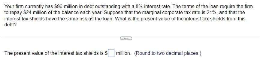 Your firm currently has $96 million in debt outstanding with a 8% interest rate. The terms of the loan require the firm
to repay $24 million of the balance each year. Suppose that the marginal corporate tax rate is 21%, and that the
interest tax shields have the same risk as the loan. What is the present value of the interest tax shields from this
debt?
The present value of the interest tax shields is $
million. (Round to two decimal places.)