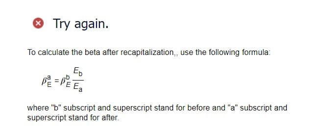 > Try again.
To calculate the beta after recapitalization,, use the following formula:
Eb
唯
P² = P² E₂
where "b" subscript and superscript stand for before and "a" subscript and
superscript stand for after.