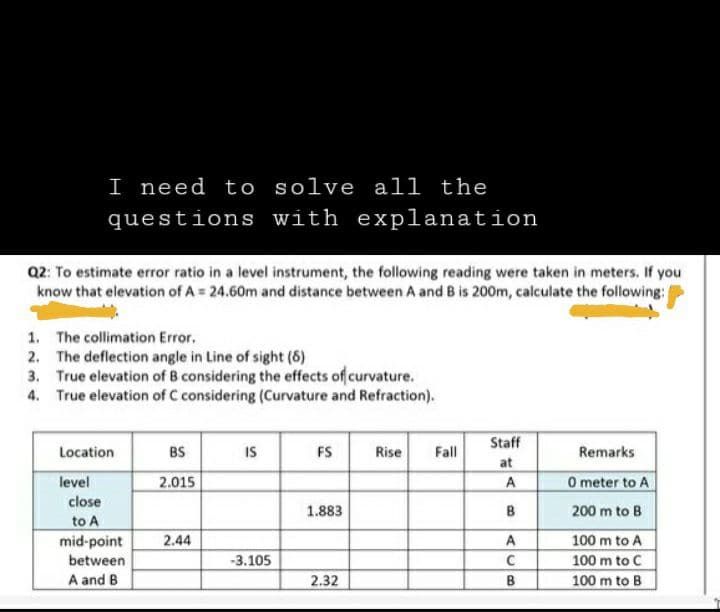 I need to solve all the
questions with explanation
Q2: To estimate error ratio in a level instrument, the following reading were taken in meters. If you
know that elevation of A = 24.60m and distance between A and B is 200m, calculate the following:
1. The collimation Error.
2.
The deflection angle in Line of sight (8)
3. True elevation of B considering the effects of curvature.
True elevation of C considering (Curvature and Refraction).
4.
Location
level
close
to A
mid-point
between
A and B
BS
2.015
2.44
IS
-3.105
FS
1.883
2.32
Rise Fall
Staff
at
A
B
A
с
B
Remarks
0 meter to A
200 m to B
100 m to A
100 m to C
100 m to B