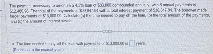 The payment necessary to amortize a 4.3% loan of $83,000 compounded annually, with 8 annual payments is
$12,480.98. The total of the payments is $99,847.84 with a total interest payment of $16,847.84. The borrower made
larger payments of $13,000.00. Calculate (a) the time needed to pay off the loan, (b) the total amount of the payments,
and (c) the amount of interest saved.
XXX
a. The time needed to pay off the loan with payments of $13,000.00 is years.
(Round up to the nearest year.)